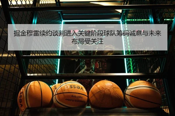 掘金穆雷续约谈判进入关键阶段球队筹码诚意与未来布局受关注